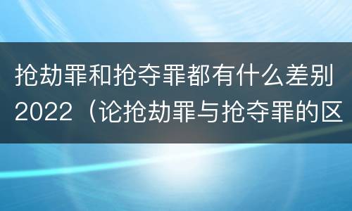 抢劫罪和抢夺罪都有什么差别2022（论抢劫罪与抢夺罪的区别）