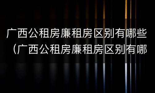 广西公租房廉租房区别有哪些（广西公租房廉租房区别有哪些呢）