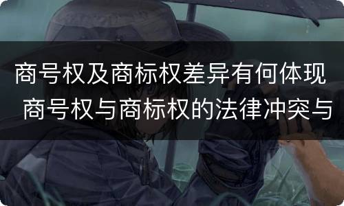 商号权及商标权差异有何体现 商号权与商标权的法律冲突与解决