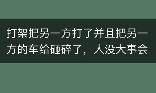 打架把另一方打了并且把另一方的车给砸碎了，人没大事会被怎么办