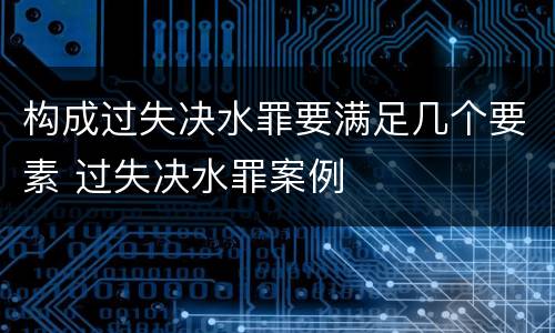 构成过失决水罪要满足几个要素 过失决水罪案例
