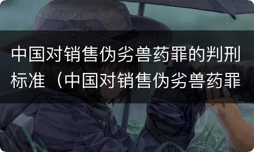 中国对销售伪劣兽药罪的判刑标准（中国对销售伪劣兽药罪的判刑标准是什么）