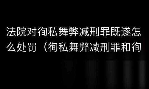法院对徇私舞弊减刑罪既遂怎么处罚（徇私舞弊减刑罪和徇私枉法罪）