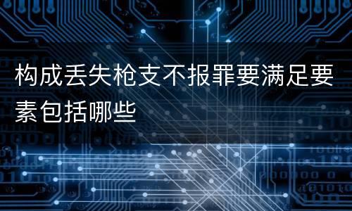 构成丢失枪支不报罪要满足要素包括哪些