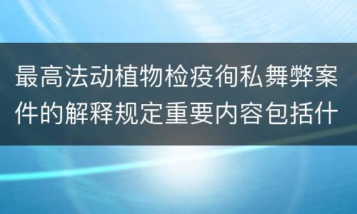 最高法动植物检疫徇私舞弊案件的解释规定重要内容包括什么