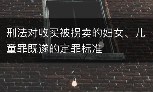 刑法对收买被拐卖的妇女、儿童罪既遂的定罪标准