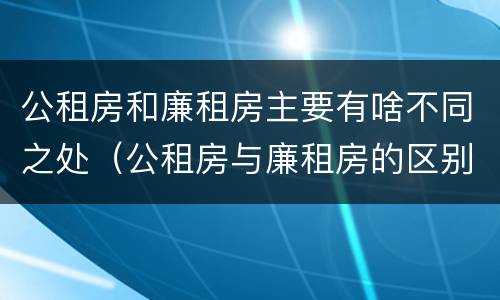 公租房和廉租房主要有啥不同之处（公租房与廉租房的区别是什么）