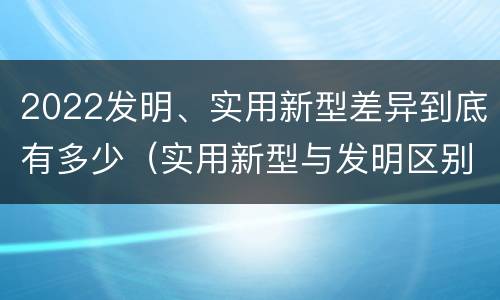 2022发明、实用新型差异到底有多少（实用新型与发明区别）