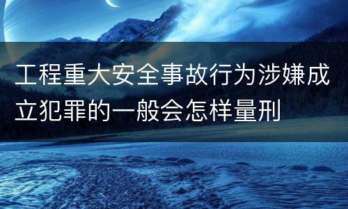 工程重大安全事故行为涉嫌成立犯罪的一般会怎样量刑