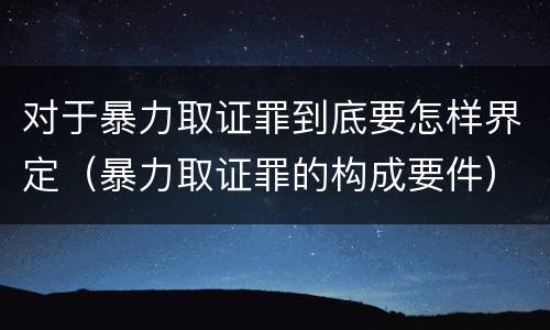 对于暴力取证罪到底要怎样界定（暴力取证罪的构成要件）