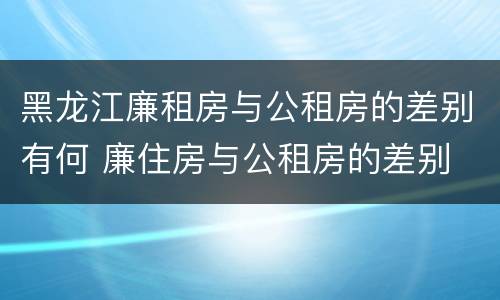 黑龙江廉租房与公租房的差别有何 廉住房与公租房的差别