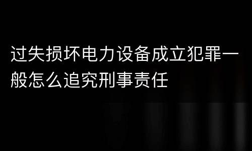 过失损坏电力设备成立犯罪一般怎么追究刑事责任