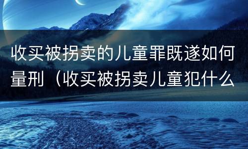 收买被拐卖的儿童罪既遂如何量刑（收买被拐卖儿童犯什么罪）