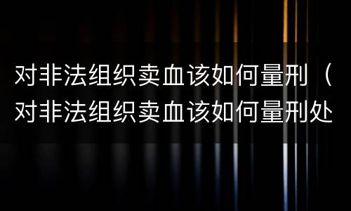 对非法组织卖血该如何量刑（对非法组织卖血该如何量刑处罚）