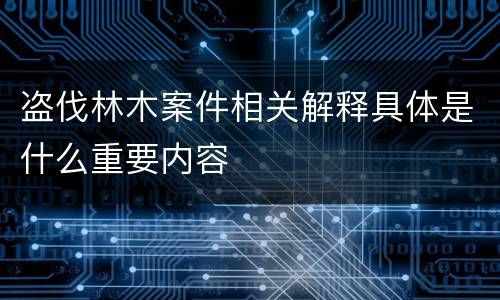 盗伐林木案件相关解释具体是什么重要内容