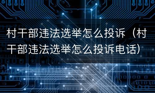 村干部违法选举怎么投诉（村干部违法选举怎么投诉电话）
