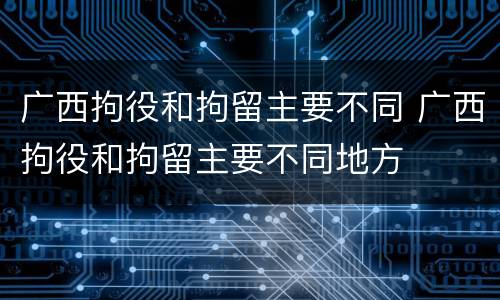 广西拘役和拘留主要不同 广西拘役和拘留主要不同地方