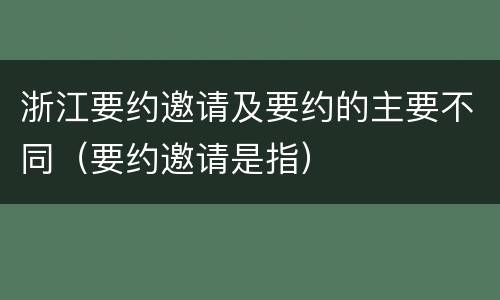 浙江要约邀请及要约的主要不同（要约邀请是指）