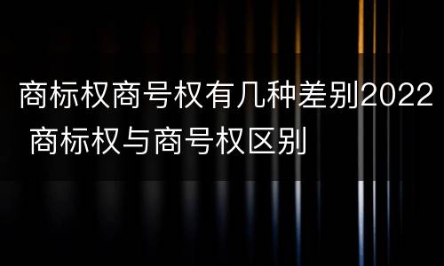 商标权商号权有几种差别2022 商标权与商号权区别