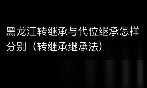 黑龙江转继承与代位继承怎样分别（转继承继承法）