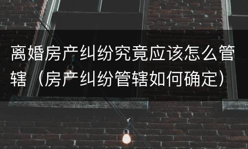 离婚房产纠纷究竟应该怎么管辖（房产纠纷管辖如何确定）