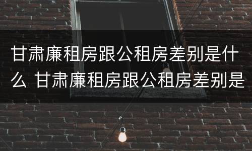 甘肃廉租房跟公租房差别是什么 甘肃廉租房跟公租房差别是什么意思