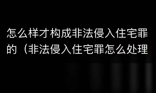 怎么样才构成非法侵入住宅罪的（非法侵入住宅罪怎么处理）