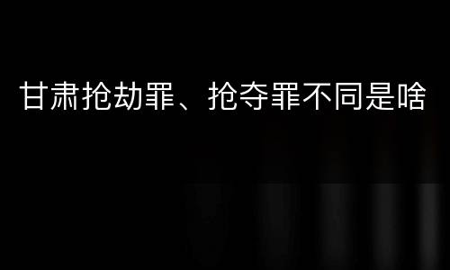 甘肃抢劫罪、抢夺罪不同是啥