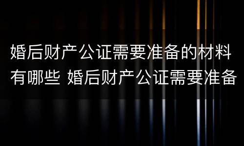 婚后财产公证需要准备的材料有哪些 婚后财产公证需要准备的材料有哪些东西
