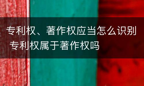 专利权、著作权应当怎么识别 专利权属于著作权吗