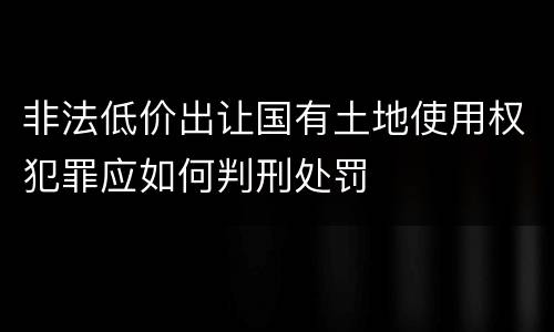 非法低价出让国有土地使用权犯罪应如何判刑处罚