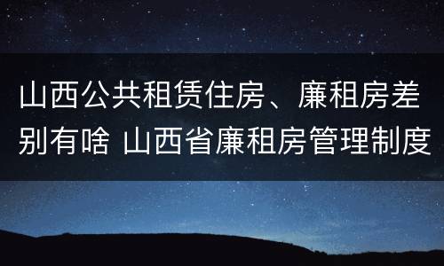 山西公共租赁住房、廉租房差别有啥 山西省廉租房管理制度