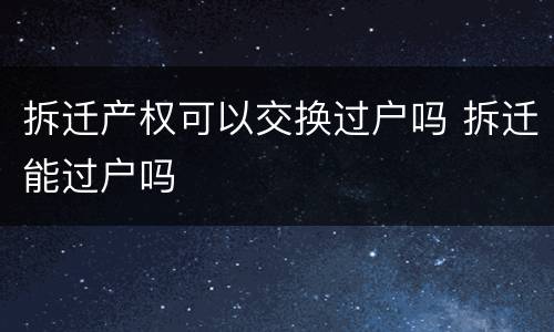 拆迁产权可以交换过户吗 拆迁能过户吗