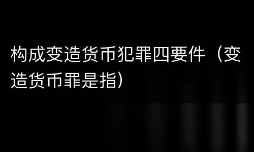 构成变造货币犯罪四要件（变造货币罪是指）