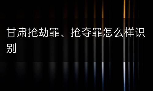 甘肃抢劫罪、抢夺罪怎么样识别
