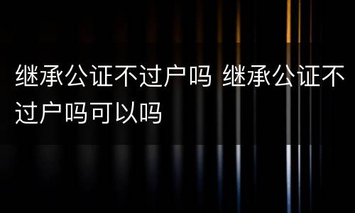 继承公证不过户吗 继承公证不过户吗可以吗