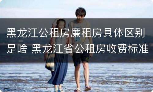 黑龙江公租房廉租房具体区别是啥 黑龙江省公租房收费标准