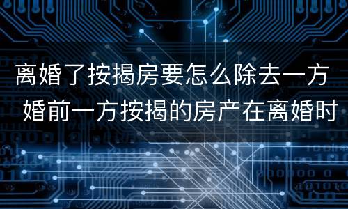 离婚了按揭房要怎么除去一方 婚前一方按揭的房产在离婚时如何分割