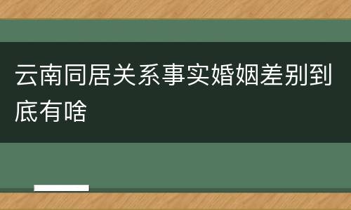 云南同居关系事实婚姻差别到底有啥