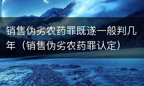 销售伪劣农药罪既遂一般判几年（销售伪劣农药罪认定）