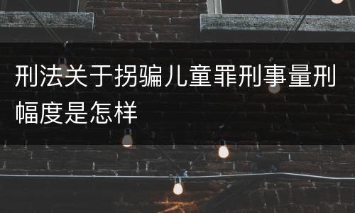 刑法关于拐骗儿童罪刑事量刑幅度是怎样