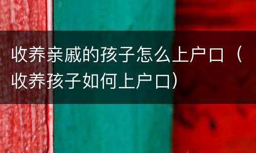 收养亲戚的孩子怎么上户口（收养孩子如何上户口）
