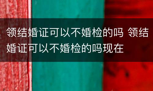 领结婚证可以不婚检的吗 领结婚证可以不婚检的吗现在