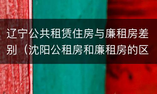辽宁公共租赁住房与廉租房差别（沈阳公租房和廉租房的区别）
