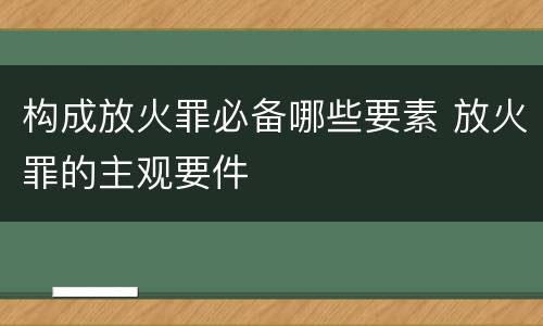构成放火罪必备哪些要素 放火罪的主观要件