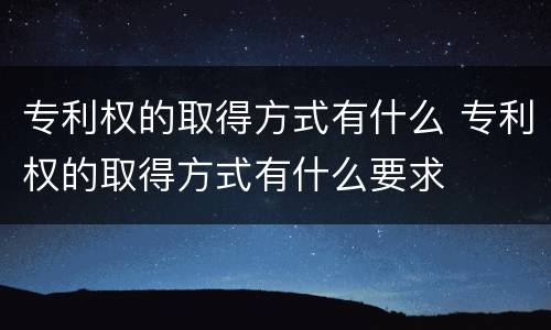 专利权的取得方式有什么 专利权的取得方式有什么要求