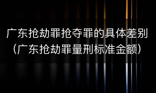 广东抢劫罪抢夺罪的具体差别（广东抢劫罪量刑标准金额）