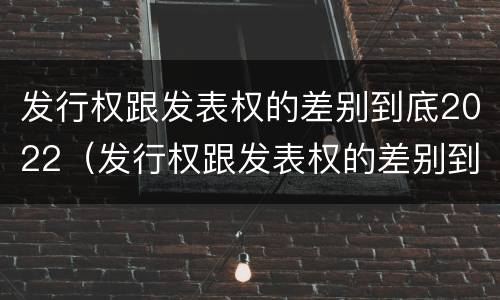 发行权跟发表权的差别到底2022（发行权跟发表权的差别到底2022年）