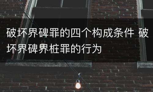 破坏界碑罪的四个构成条件 破坏界碑界桩罪的行为