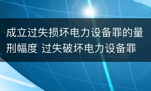 成立过失损坏电力设备罪的量刑幅度 过失破坏电力设备罪